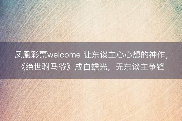 凤凰彩票welcome 让东谈主心心想的神作,《绝世驸马爷》成白蟾光,无东谈主争锋