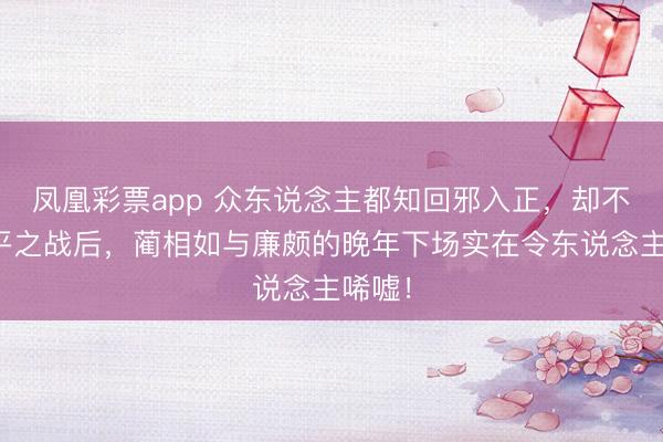 凤凰彩票app 众东说念主都知回邪入正，却不知长平之战后，蔺相如与廉颇的晚年下场实在令东说念主唏嘘！