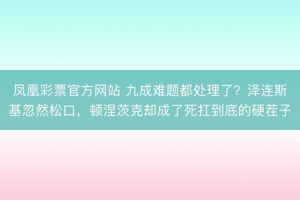 凤凰彩票官方网站 九成难题都处理了？泽连斯基忽然松口，顿涅茨克却成了死扛到底的硬茬子