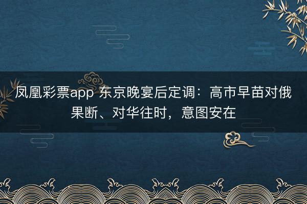 凤凰彩票app 东京晚宴后定调：高市早苗对俄果断、对华往时，意图安在