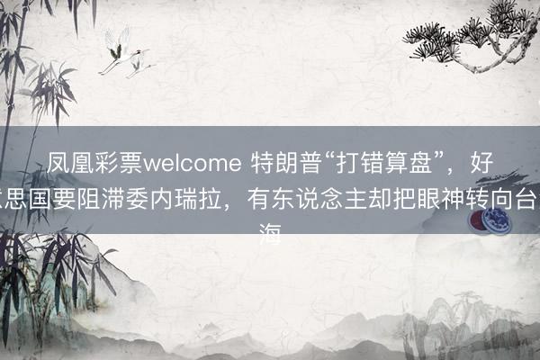 凤凰彩票welcome 特朗普“打错算盘”，好意思国要阻滞委内瑞拉，有东说念主却把眼神转向台海