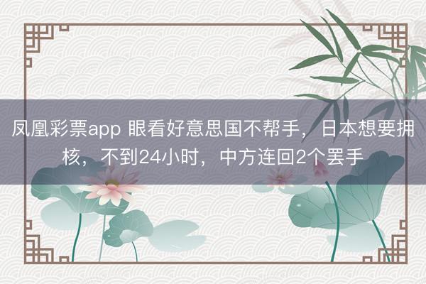 凤凰彩票app 眼看好意思国不帮手，日本想要拥核，不到24小时，中方连回2个罢手