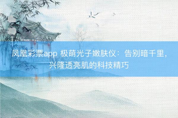 凤凰彩票app 极萌光子嫩肤仪：告别暗千里，兴隆透亮肌的科技精巧