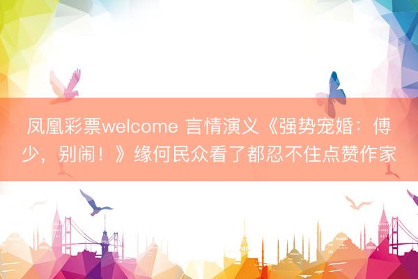 凤凰彩票welcome 言情演义《强势宠婚：傅少，别闹！》缘何民众看了都忍不住点赞作家