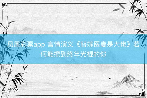 凤凰彩票app 言情演义《替嫁医妻是大佬》若何能撩到终年光棍的你