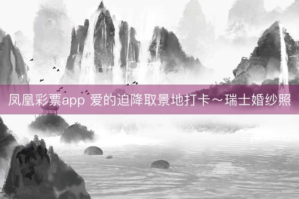 凤凰彩票app 爱的迫降取景地打卡～瑞士婚纱照