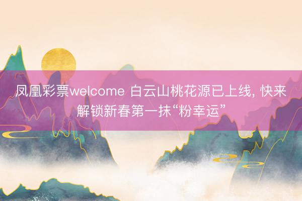 凤凰彩票welcome 白云山桃花源已上线， 快来解锁新春第一抹“粉幸运”