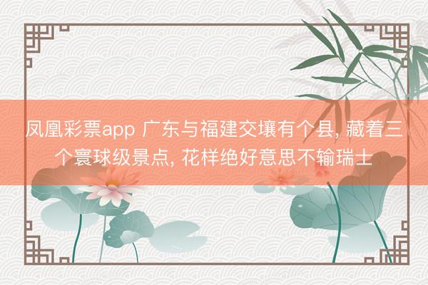 凤凰彩票app 广东与福建交壤有个县, 藏着三个寰球级景点, 花样绝好意思不输瑞士