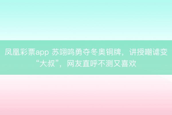 凤凰彩票app 苏翊鸣勇夺冬奥铜牌，讲授嘲谑变“大叔”，网友直呼不测又喜欢