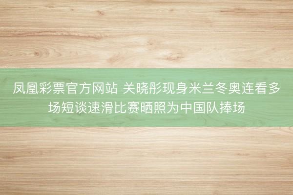 凤凰彩票官方网站 关晓彤现身米兰冬奥连看多场短谈速滑比赛晒照为中国队捧场