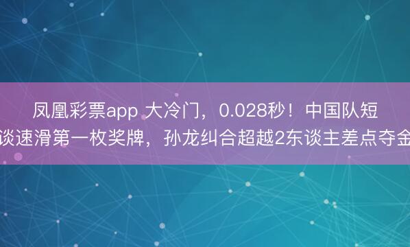 凤凰彩票app 大冷门,0.028秒!中国队短谈速滑第一枚奖牌,孙龙纠合超越2东谈主差点夺金