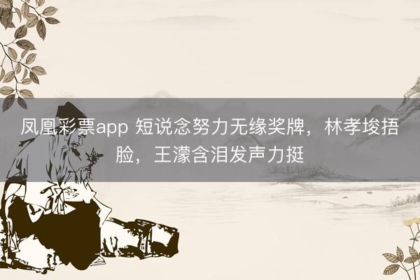 凤凰彩票app 短说念努力无缘奖牌，林孝埈捂脸，王濛含泪发声力挺