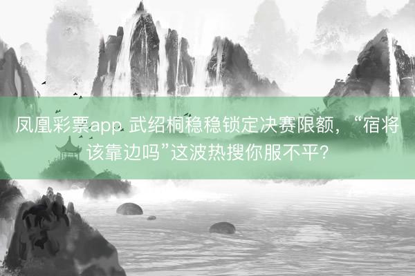 凤凰彩票app 武绍桐稳稳锁定决赛限额，“宿将该靠边吗”这波热搜你服不平？