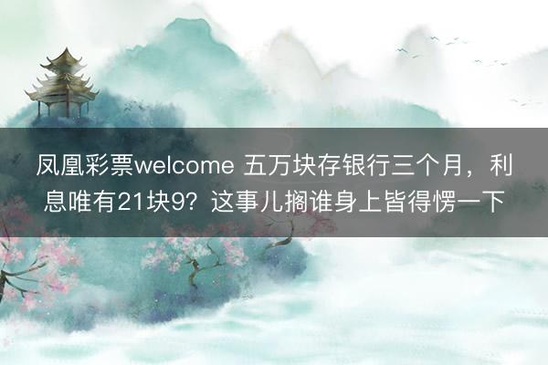 凤凰彩票welcome 五万块存银行三个月，利息唯有21块9？这事儿搁谁身上皆得愣一下