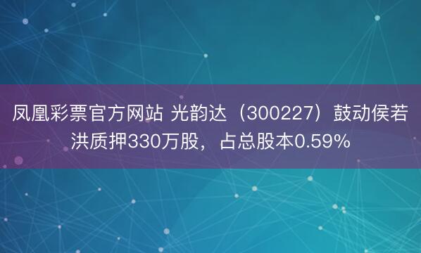 凤凰彩票官方网站 光韵达（300227）鼓动侯若洪质押330万股，占总股本0.59%