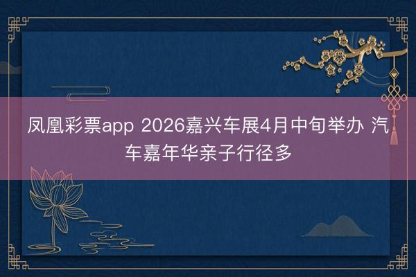 凤凰彩票app 2026嘉兴车展4月中旬举办 汽车嘉年华亲子行径多
