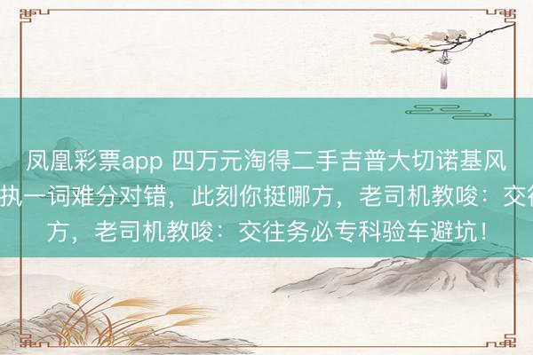 凤凰彩票app 四万元淘得二手吉普大切诺基风云起，买家与车商各执一词难分对错，此刻你挺哪方，老司机教唆：交往务必专科验车避坑！