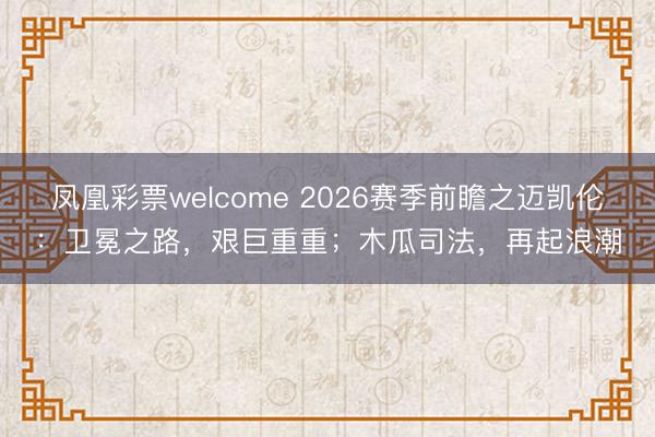 凤凰彩票welcome 2026赛季前瞻之迈凯伦：卫冕之路，艰巨重重；木瓜司法，再起浪潮