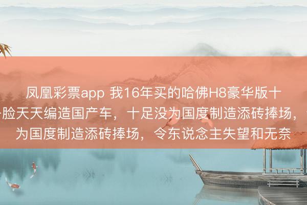 凤凰彩票app 我16年买的哈佛H8豪华版十年没啥舛讹，魏却不争脸天天编造国产车，十足没为国度制造添砖捧场，令东说念主失望和无奈