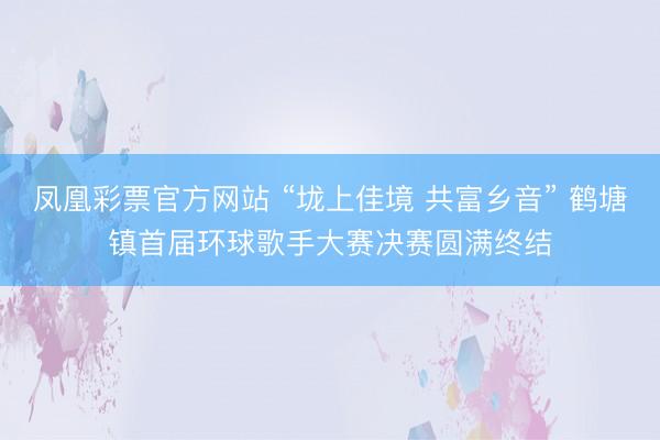 凤凰彩票官方网站 “垅上佳境 共富乡音” 鹤塘镇首届环球歌手大赛决赛圆满终结