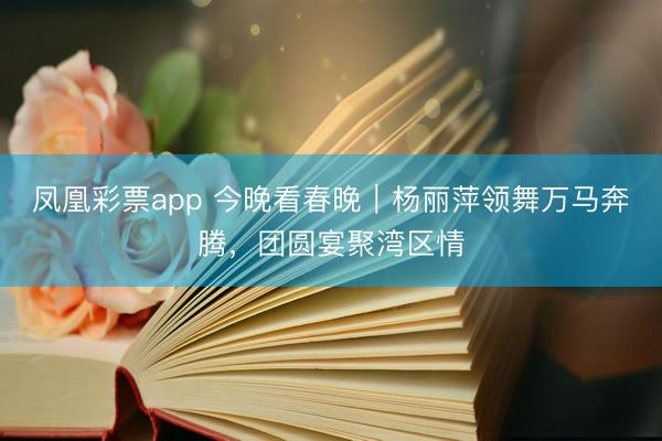 凤凰彩票app 今晚看春晚｜杨丽萍领舞万马奔腾，团圆宴聚湾区情