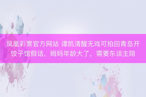 凤凰彩票官方网站 谭凯清醒无戏可拍回青岛开饺子馆假话,姆妈年龄大了,需要东谈主陪