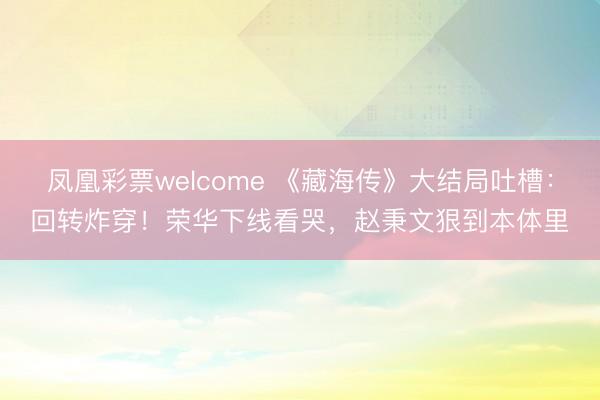 凤凰彩票welcome 《藏海传》大结局吐槽:回转炸穿!荣华下线看哭,赵秉文狠到本体里