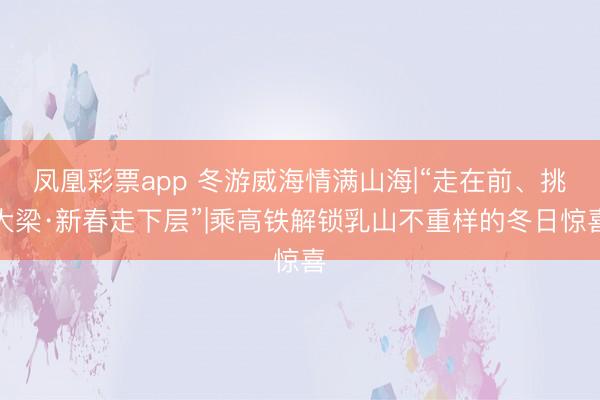 凤凰彩票app 冬游威海情满山海|“走在前、挑大梁·新春走下层”|乘高铁解锁乳山不重样的冬日惊喜