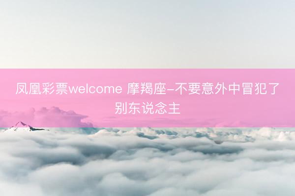 凤凰彩票welcome 摩羯座-不要意外中冒犯了别东说念主