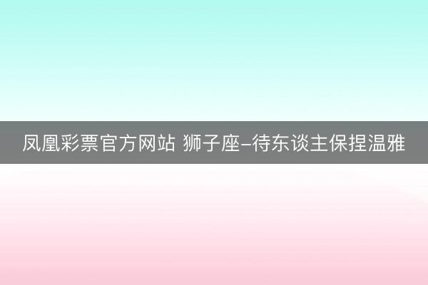 凤凰彩票官方网站 狮子座-待东谈主保捏温雅