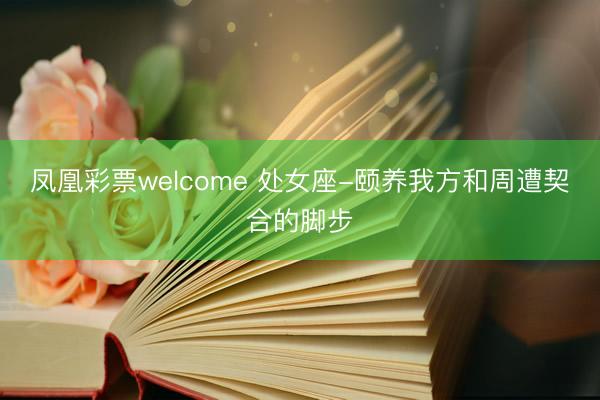 凤凰彩票welcome 处女座-颐养我方和周遭契合的脚步