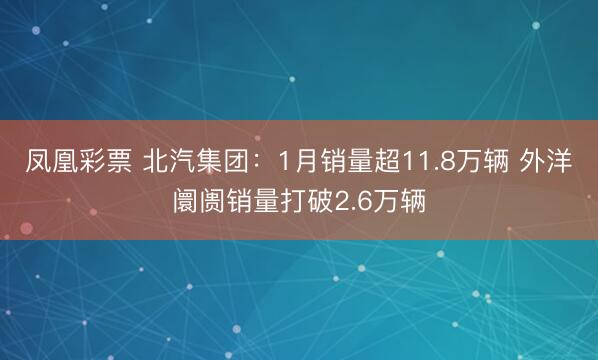 凤凰彩票 北汽集团：1月销量超11.8万辆 外洋阛阓销量打破2.6万辆