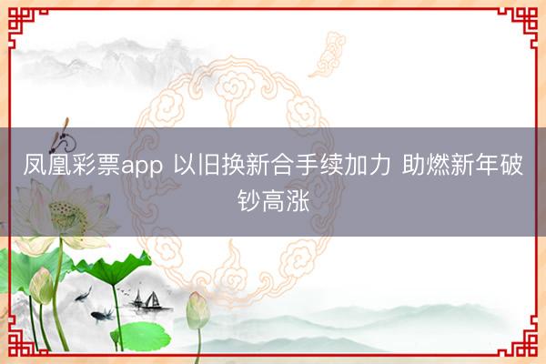 凤凰彩票app 以旧换新合手续加力 助燃新年破钞高涨