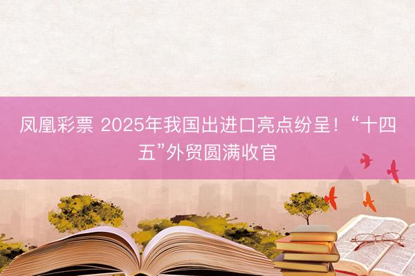 凤凰彩票 2025年我国出进口亮点纷呈！“十四五”外贸圆满收官