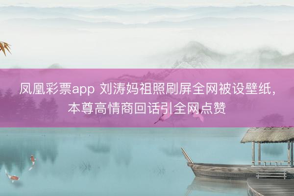 凤凰彩票app 刘涛妈祖照刷屏全网被设壁纸，本尊高情商回话引全网点赞