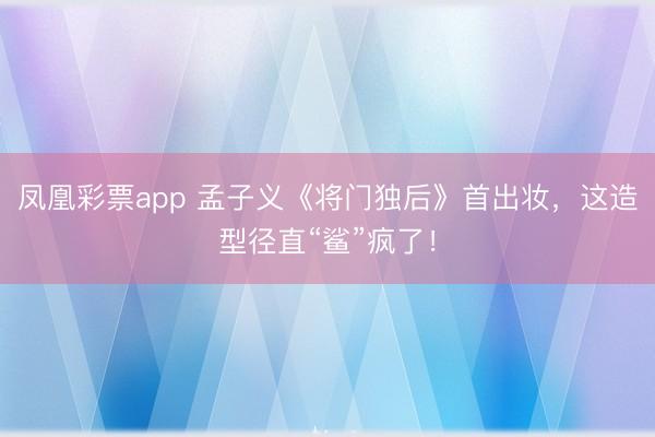 凤凰彩票app 孟子义《将门独后》首出妆，这造型径直“鲨”疯了！