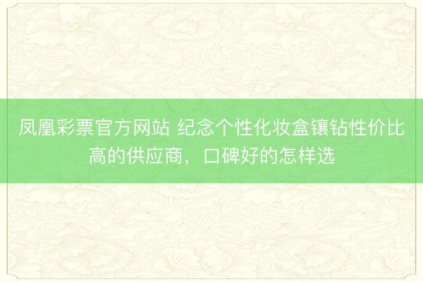 凤凰彩票官方网站 纪念个性化妆盒镶钻性价比高的供应商，口碑好的怎样选