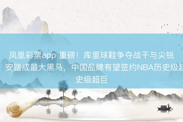 凤凰彩票app 重磅！库里球鞋争夺战干与尖锐化：安踏成最大黑马，中国品牌有望签约NBA历史级超巨