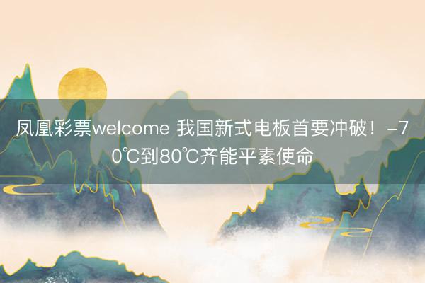 凤凰彩票welcome 我国新式电板首要冲破！-70℃到80℃齐能平素使命