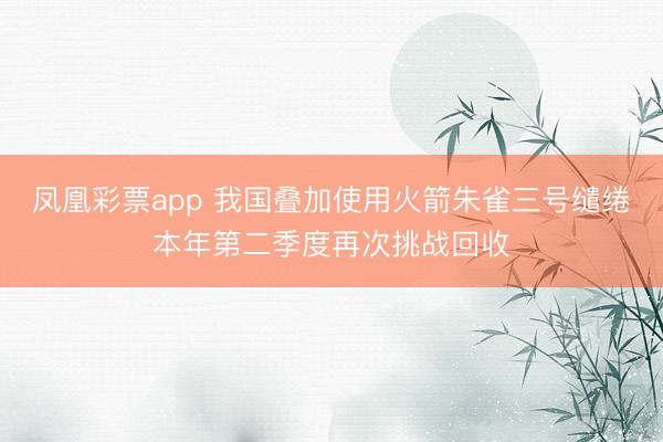 凤凰彩票app 我国叠加使用火箭朱雀三号缱绻本年第二季度再次挑战回收