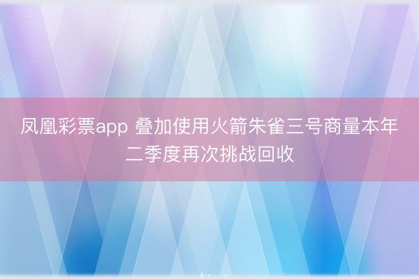 凤凰彩票app 叠加使用火箭朱雀三号商量本年二季度再次挑战回收