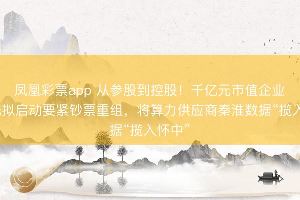 凤凰彩票app 从参股到控股！千亿元市值企业东阳光拟启动要紧钞票重组，将算力供应商秦淮数据“揽入怀中”