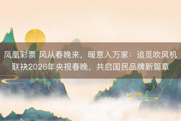凤凰彩票 风从春晚来，暖意入万家：追觅吹风机联袂2026年央视春晚，共启国民品牌新篇章