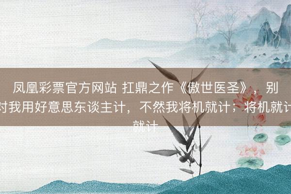 凤凰彩票官方网站 扛鼎之作《傲世医圣》，别对我用好意思东谈主计，不然我将机就计；将机就计