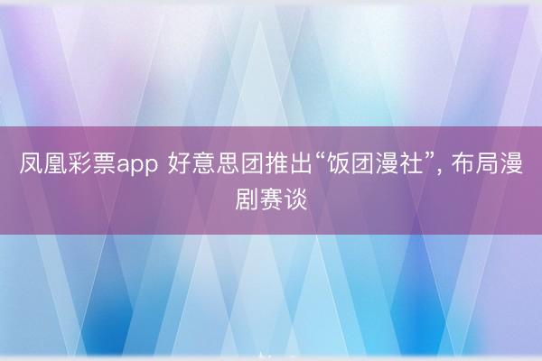 凤凰彩票app 好意思团推出“饭团漫社”, 布局漫剧赛谈