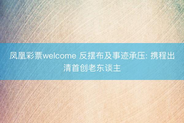 凤凰彩票welcome 反摆布及事迹承压: 携程出清首创老东谈主