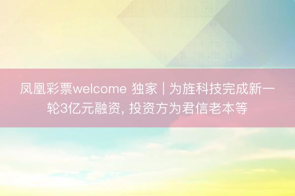 凤凰彩票welcome 独家 | 为旌科技完成新一轮3亿元融资, 投资方为君信老本等