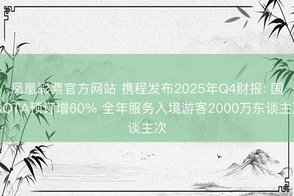凤凰彩票官方网站 携程发布2025年Q4财报: 国际OTA预订增60% 全年服务入境游客2000万东谈主次
