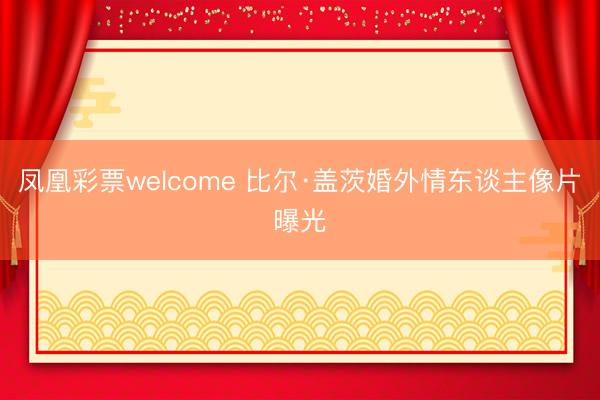 凤凰彩票welcome 比尔·盖茨婚外情东谈主像片曝光