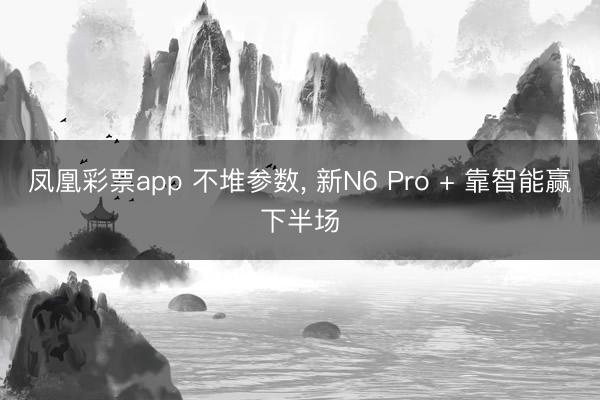 凤凰彩票app 不堆参数, 新N6 Pro + 靠智能赢下半场